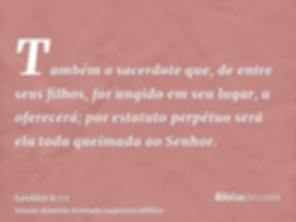 Também o sacerdote que, de entre seus filhos, for ungido em seu lugar, a oferecerá; por estatuto perpétuo será ela toda queimada ao Senhor.