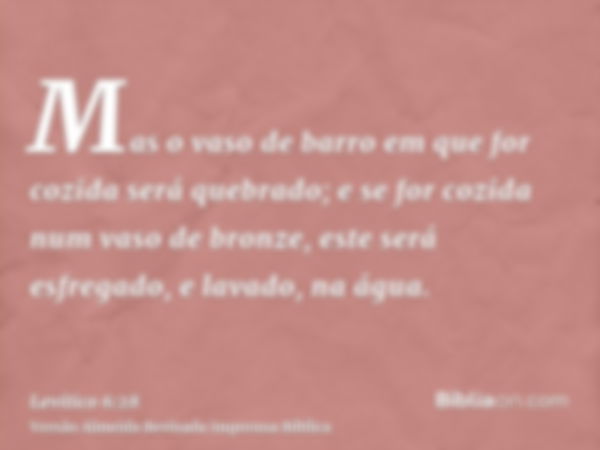 Mas o vaso de barro em que for cozida será quebrado; e se for cozida num vaso de bronze, este será esfregado, e lavado, na água.