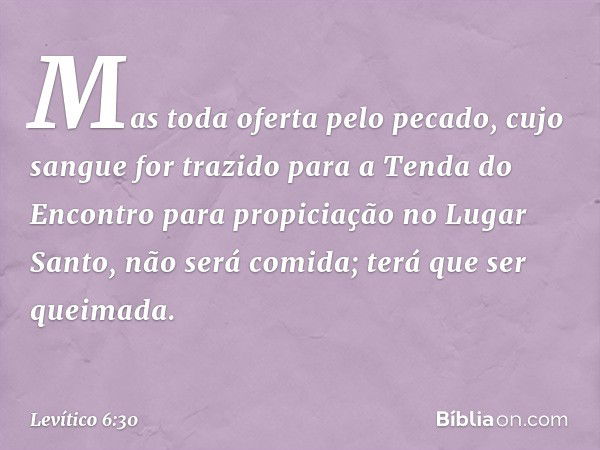 Mas toda ofer­ta pelo pecado, cujo sangue for trazido para a Tenda do Encontro para propiciação no Lugar Santo, não será co­mida; terá que ser queimada. -- Leví