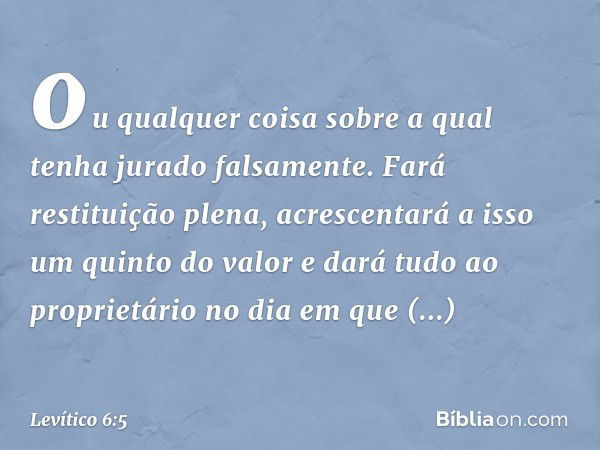 ou qual­quer coisa sobre a qual tenha jurado falsamente. Fará restituição plena, acrescentará a isso um quinto do valor e dará tudo ao proprietário no dia em qu