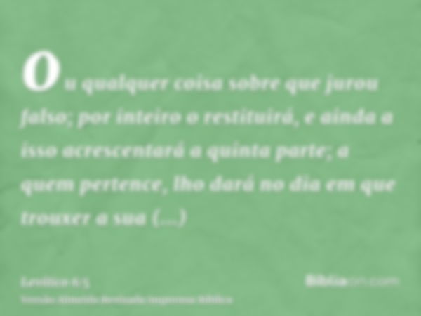 ou qualquer coisa sobre que jurou falso; por inteiro o restituirá, e ainda a isso acrescentará a quinta parte; a quem pertence, lho dará no dia em que trouxer a