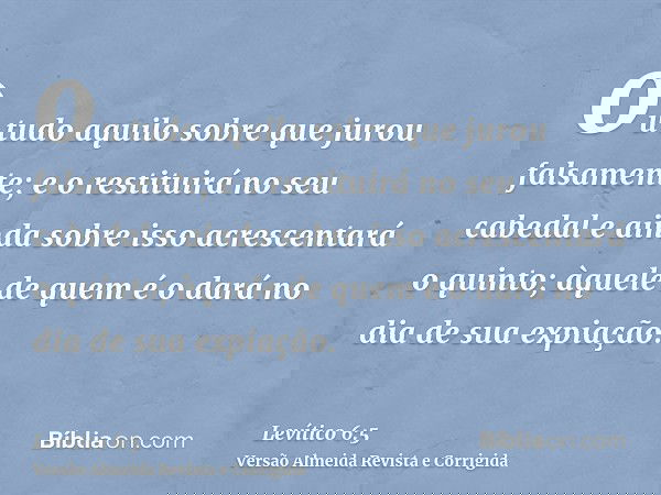 ou tudo aquilo sobre que jurou falsamente; e o restituirá no seu cabedal e ainda sobre isso acrescentará o quinto; àquele de quem é o dará no dia de sua expiaçã