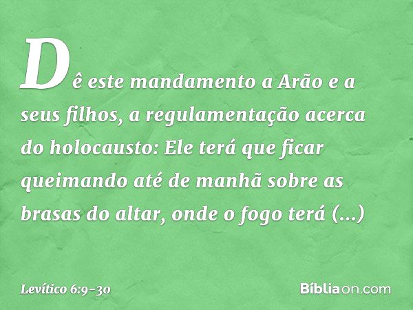 "Dê este mandamento a Arão e a seus filhos, a regulamentação acerca do holocausto: Ele terá que ficar queimando até de manhã sobre as brasas do altar, onde o fo