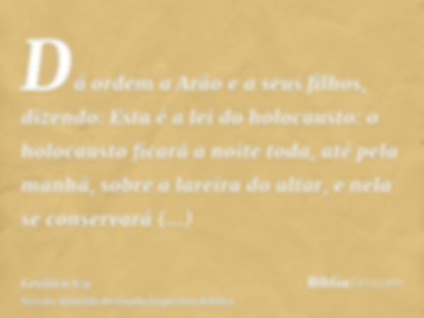 Dá ordem a Arão e a seus filhos, dizendo: Esta é a lei do holocausto: o holocausto ficará a noite toda, até pela manhã, sobre a lareira do altar, e nela se cons