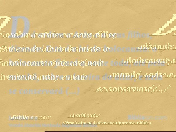 Dá ordem a Arão e a seus filhos, dizendo: Esta é a lei do holocausto: o holocausto ficará a noite toda, até pela manhã, sobre a lareira do altar, e nela se cons