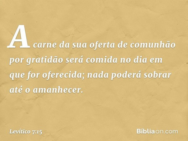 A carne da sua ofer­ta de comunhão por gratidão será comida no dia em que for oferecida; nada poderá sobrar até o ama­nhecer. -- Levítico 7:15