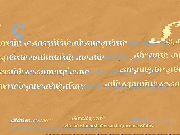 Se, porém, o sacrifício da sua oferta for voto, ou oferta voluntária, no dia em que for oferecido se comerá, e no dia seguinte se comerá o que dele ficar;