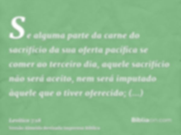 Se alguma parte da carne do sacrifício da sua oferta pacífica se comer ao terceiro dia, aquele sacrifício não será aceito, nem será imputado àquele que o tiver 