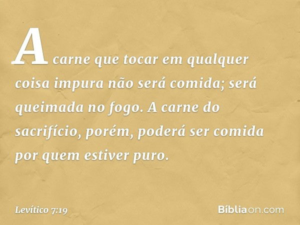 "A carne que tocar em qualquer coisa impura não será comida; será queimada no fo­go. A carne do sacrifício, porém, poderá ser comida por ­quem estiver puro. -- 