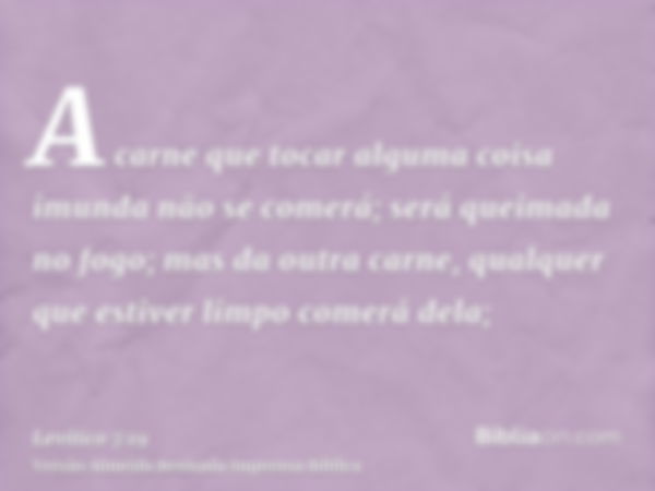 A carne que tocar alguma coisa imunda não se comerá; será queimada no fogo; mas da outra carne, qualquer que estiver limpo comerá dela;