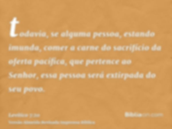 todavia, se alguma pessoa, estando imunda, comer a carne do sacrifício da oferta pacífica, que pertence ao Senhor, essa pessoa será extirpada do seu povo.