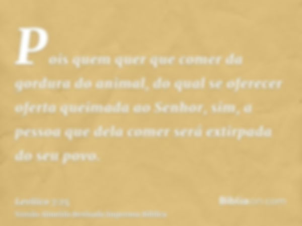 Pois quem quer que comer da gordura do animal, do qual se oferecer oferta queimada ao Senhor, sim, a pessoa que dela comer será extirpada do seu povo.