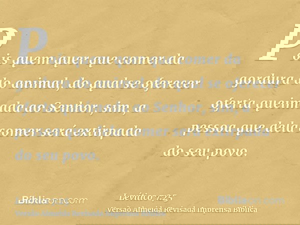 Pois quem quer que comer da gordura do animal, do qual se oferecer oferta queimada ao Senhor, sim, a pessoa que dela comer será extirpada do seu povo.