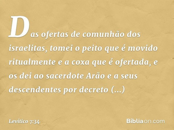 Das ofer­tas de comunhão dos israelitas, tomei o peito que é movido ritualmente e a coxa que é ofer­tada, e os dei ao sacerdote Arão e a seus descendentes por d