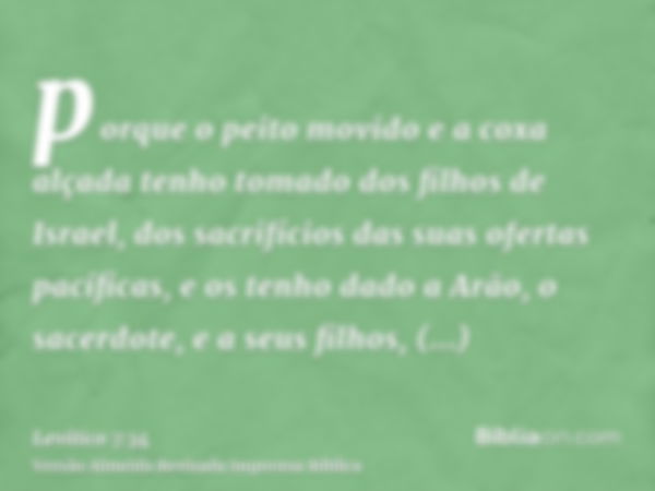 porque o peito movido e a coxa alçada tenho tomado dos filhos de Israel, dos sacrifícios das suas ofertas pacíficas, e os tenho dado a Arão, o sacerdote, e a se