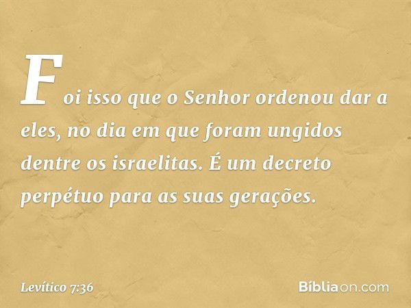 Foi isso que o Senhor ordenou dar a eles, no dia em que foram ungidos dentre os israelitas. É um decreto perpétuo para as suas gerações. -- Levítico 7:36