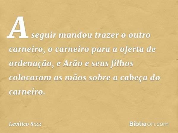 A seguir mandou trazer o outro carneiro, o carneiro para a oferta de ordenação, e Arão e seus filhos colocaram as mãos sobre a cabeça do carneiro. -- Levítico 8