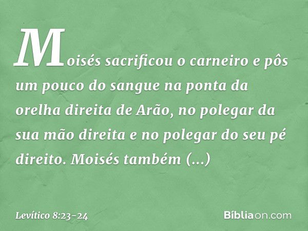 Moisés sacrificou o carneiro e pôs um pouco do sangue na ponta da orelha direita de Arão, no polegar da sua mão direita e no polegar do seu pé direito. Moisés t