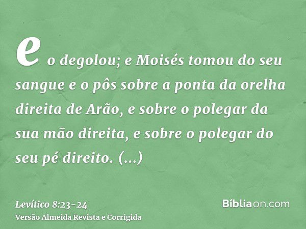 e o degolou; e Moisés tomou do seu sangue e o pôs sobre a ponta da orelha direita de Arão, e sobre o polegar da sua mão direita, e sobre o polegar do seu pé dir