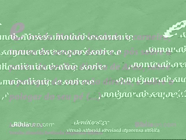 e tendo Moisés imolado o carneiro, tomou do sangue deste e o pôs sobre a ponta da orelha direita de Arão, sobre o polegar da sua mão direita, e sobre o polegar