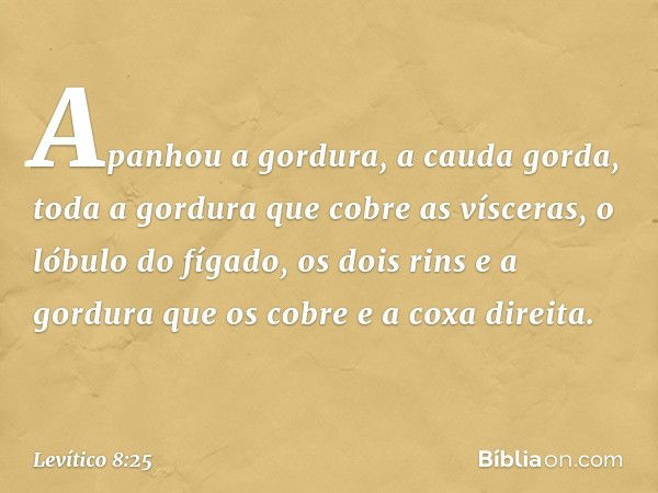 Apa­nhou a gordura, a cauda gorda, toda a gordura que cobre as vísceras, o lóbulo do fígado, os dois rins e a gordura que os cobre e a coxa direita. -- Levítico