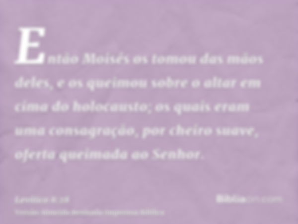 Então Moisés os tomou das mãos deles, e os queimou sobre o altar em cima do holocausto; os quais eram uma consagração, por cheiro suave, oferta queimada ao Senh