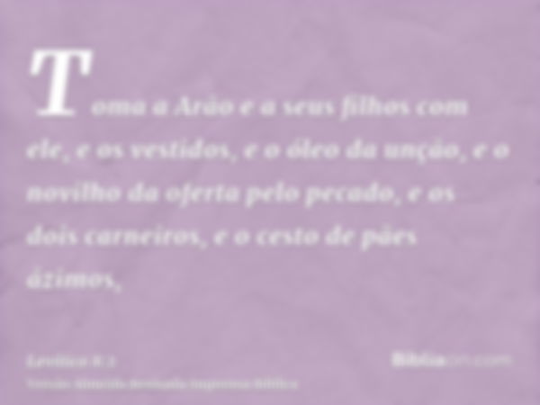 Toma a Arão e a seus filhos com ele, e os vestidos, e o óleo da unção, e o novilho da oferta pelo pecado, e os dois carneiros, e o cesto de pães ázimos,