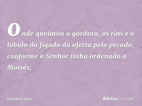 onde queimou a gordura, os rins e o lóbulo do fígado da oferta pelo pecado, confor­me o Senhor tinha ordenado a Moisés; -- Levítico 9:10