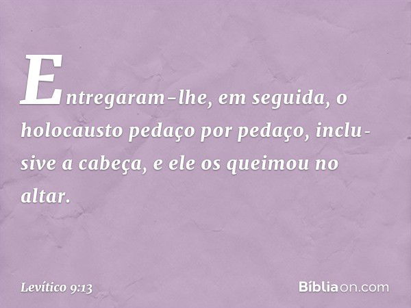 Entregaram-lhe, em seguida, o holocausto pedaço por pedaço, inclu­sive a cabeça, e ele os queimou no altar. -- Levítico 9:13