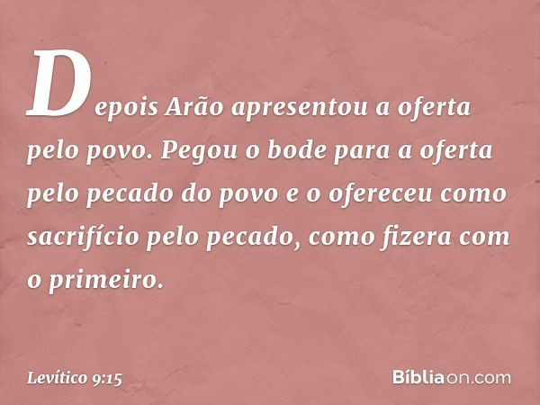 Depois Arão apresentou a oferta pelo povo. Pegou o bode para a oferta pelo pecado do povo e o ofereceu como sacrifício pelo peca­do, como fizera com o primeiro.