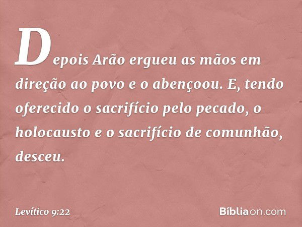 Depois Arão ergueu as mãos em dire­ção ao povo e o abençoou. E, tendo oferecido o sacrifício pelo pecado, o holocausto e o sacrifí­cio de comunhão, desceu. -- L