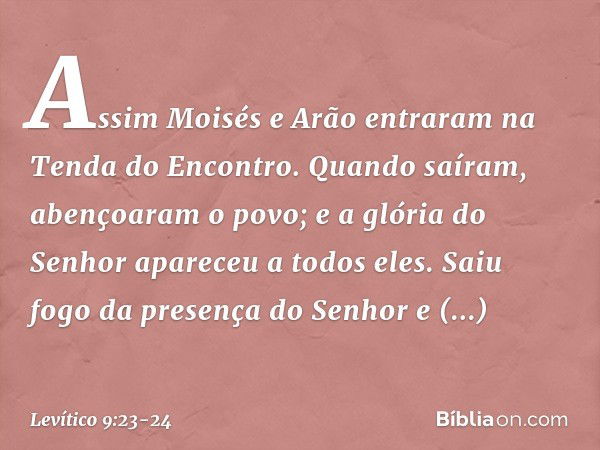 Assim Moisés e Arão entraram na Ten­da do Encontro. Quando saíram, abençoaram o povo; e a glória do Senhor apareceu a todos eles. Saiu fogo da presença do Senho