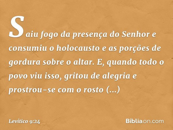 Saiu fogo da presença do Senhor e consumiu o holocausto e as porções de gordura sobre o altar. E, quando todo o povo viu isso, gritou de alegria e prostrou-se c