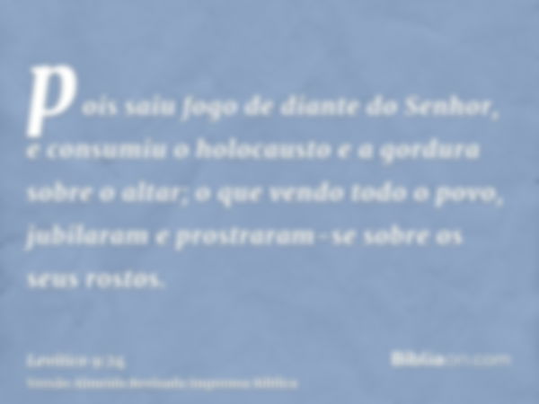 pois saiu fogo de diante do Senhor, e consumiu o holocausto e a gordura sobre o altar; o que vendo todo o povo, jubilaram e prostraram-se sobre os seus rostos.