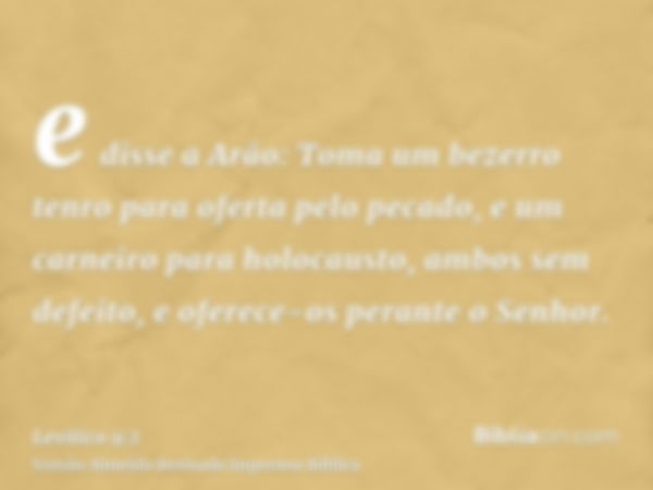 e disse a Arão: Toma um bezerro tenro para oferta pelo pecado, e um carneiro para holocausto, ambos sem defeito, e oferece-os perante o Senhor.