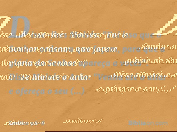 Disse-lhes Moisés: "Foi isso que o Senhor ordenou que façam, para que a glória do Senhor apareça a vocês". Disse Moisés a Arão: "Venha até o altar e ofereça o s