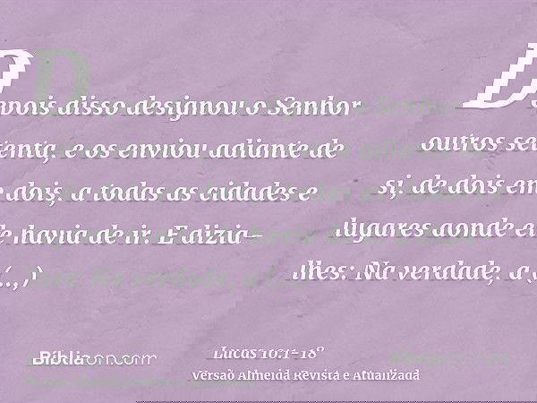 Depois disso designou o Senhor outros setenta, e os enviou adiante de si, de dois em dois, a todas as cidades e lugares aonde ele havia de ir.E dizia-lhes: Na v
