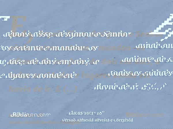 E, depois disso, designou o Senhor ainda outros setenta e mandou-os adiante da sua face, de dois em dois, a todas as cidades e lugares aonde ele havia de ir.E d