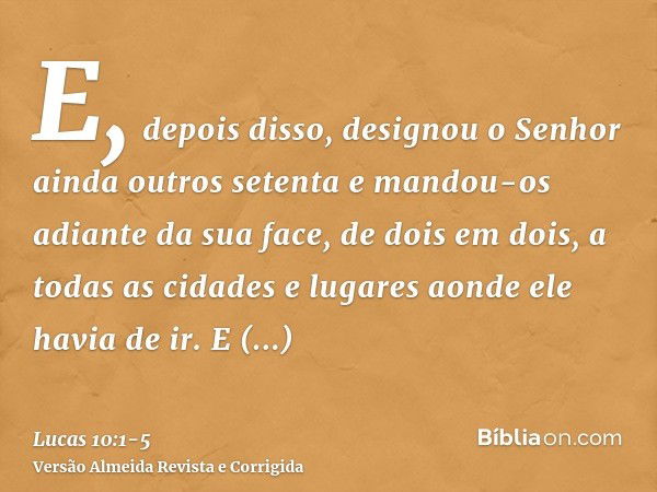 E, depois disso, designou o Senhor ainda outros setenta e mandou-os adiante da sua face, de dois em dois, a todas as cidades e lugares aonde ele havia de ir.E d