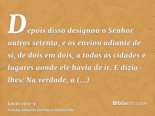 Depois disso designou o Senhor outros setenta, e os enviou adiante de si, de dois em dois, a todas as cidades e lugares aonde ele havia de ir.E dizia-lhes: Na v