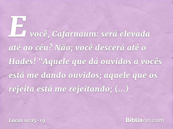 E você, Cafarnaum: será elevada até ao céu? Não; você descerá até o Hades! "Aquele que dá ouvidos a vocês está me dando ouvidos; aquele que os rejeita está me r