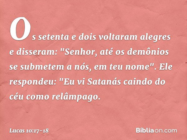 Os setenta e dois voltaram alegres e disseram: "Senhor, até os demônios se submetem a nós, em teu nome". Ele respondeu: "Eu vi Satanás caindo do céu como relâmp