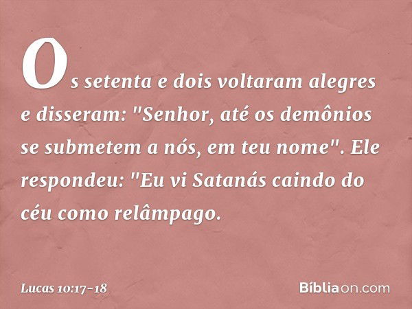 Os setenta e dois voltaram alegres e disseram: "Senhor, até os demônios se submetem a nós, em teu nome". Ele respondeu: "Eu vi Satanás caindo do céu como relâmp