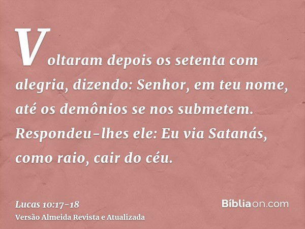 Voltaram depois os setenta com alegria, dizendo: Senhor, em teu nome, até os demônios se nos submetem.Respondeu-lhes ele: Eu via Satanás, como raio, cair do céu