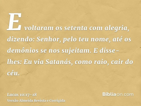 E voltaram os setenta com alegria, dizendo: Senhor, pelo teu nome, até os demônios se nos sujeitam.E disse-lhes: Eu via Satanás, como raio, cair do céu.