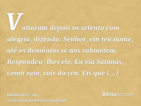 Voltaram depois os setenta com alegria, dizendo: Senhor, em teu nome, até os demônios se nos submetem.Respondeu-lhes ele: Eu via Satanás, como raio, cair do céu