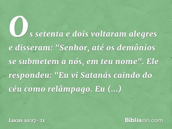 Os setenta e dois voltaram alegres e disseram: "Senhor, até os demônios se submetem a nós, em teu nome". Ele respondeu: "Eu vi Satanás caindo do céu como relâmp