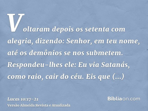 Voltaram depois os setenta com alegria, dizendo: Senhor, em teu nome, até os demônios se nos submetem.Respondeu-lhes ele: Eu via Satanás, como raio, cair do céu