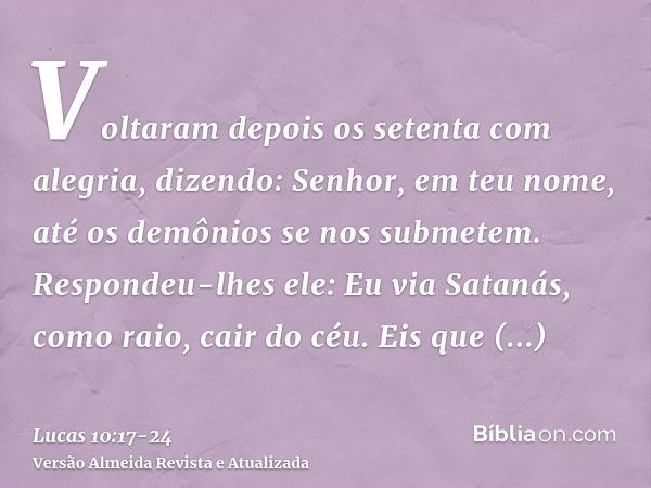 Voltaram depois os setenta com alegria, dizendo: Senhor, em teu nome, até os demônios se nos submetem.Respondeu-lhes ele: Eu via Satanás, como raio, cair do céu