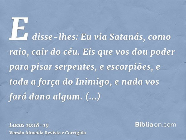 E disse-lhes: Eu via Satanás, como raio, cair do céu.Eis que vos dou poder para pisar serpentes, e escorpiões, e toda a força do Inimigo, e nada vos fará dano a